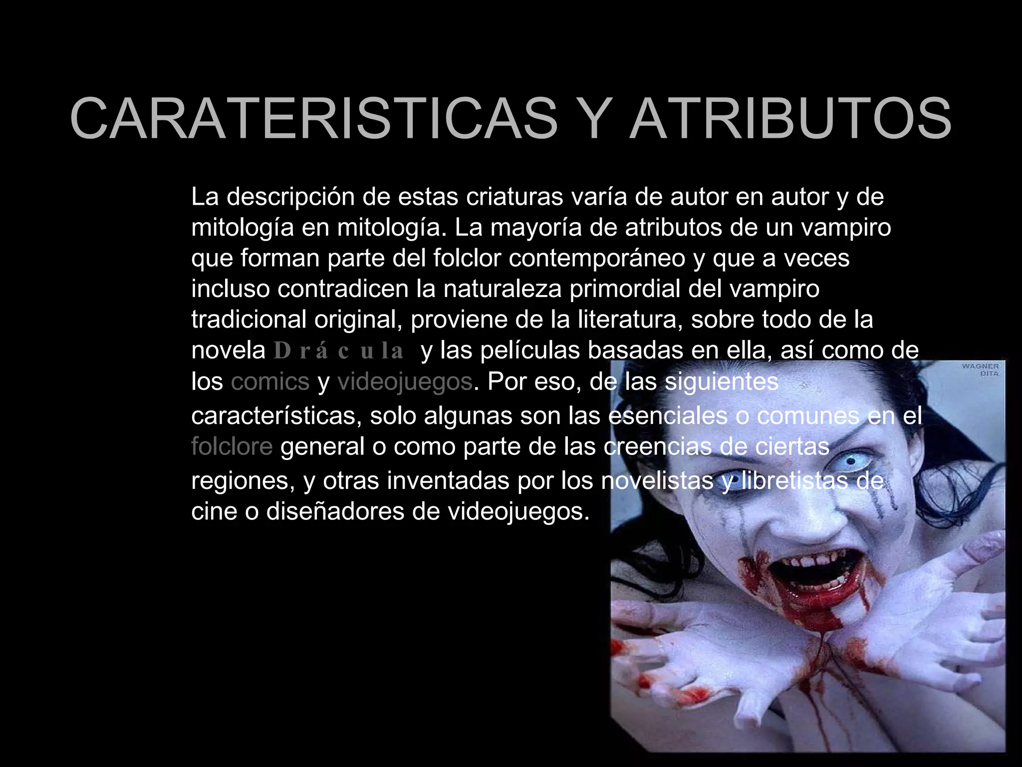 CARATERISTICAS Y ATRIBUTOS La descripción de estas criaturas varía de autor en autor y de mitología en mitología. La mayoría de atributos de un vampiro que forman parte del folclor contemporáneo y que a veces incluso contradicen la naturaleza primordial del vampiro tradicional original, proviene de la literatura, sobre todo de la novela  Drácula  y las películas basadas en ella, así como de los  comics  y  videojuegos . Por eso, de las siguientes características, solo algunas son las esenciales o comunes en el  folclore  general o como parte de las creencias de ciertas regiones, y otras inventadas por los novelistas y libretistas de cine o diseñadores de videojuegos. 