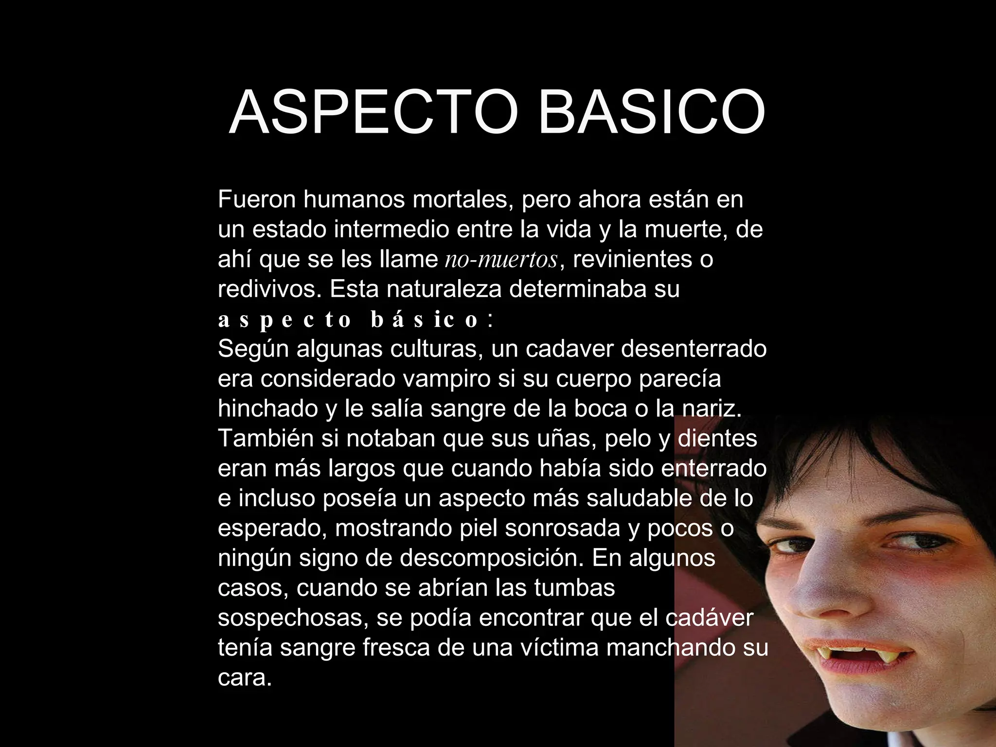 ASPECTO BASICO Fueron humanos mortales, pero ahora están en un estado intermedio entre la vida y la muerte, de ahí que se les llame  no-muertos , revinientes o redivivos. Esta naturaleza determinaba su  aspecto básico :  Según algunas culturas, un cadaver desenterrado era considerado vampiro si su cuerpo parecía hinchado y le salía sangre de la boca o la nariz. También si notaban que sus uñas, pelo y dientes eran más largos que cuando había sido enterrado e incluso poseía un aspecto más saludable de lo esperado, mostrando piel sonrosada y pocos o ningún signo de descomposición. En algunos casos, cuando se abrían las tumbas sospechosas, se podía encontrar que el cadáver tenía sangre fresca de una víctima manchando su cara.  