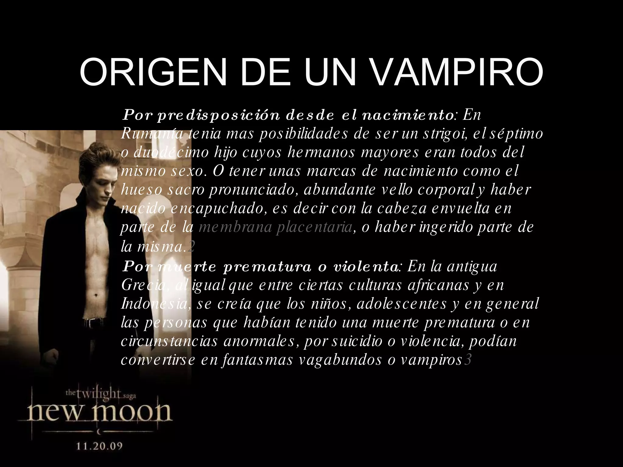 ORIGEN DE UN VAMPIRO Por predisposición desde el nacimiento : En Rumanía tenia mas posibilidades de ser un  strigoi , el séptimo o duodécimo hijo cuyos hermanos mayores eran todos del mismo sexo. O tener unas marcas de nacimiento como el hueso sacro pronunciado, abundante vello corporal y haber nacido encapuchado, es decir con la cabeza envuelta en parte de la  membrana placentaria , o haber ingerido parte de la misma. 2   Por muerte prematura o violenta : En la antigua Grecia, al igual que entre ciertas culturas africanas y en Indonesia, se creía que los niños, adolescentes y en general las personas que habían tenido una muerte prematura o en circunstancias anormales, por suicidio o violencia, podían convertirse en fantasmas vagabundos o vampiros 3   