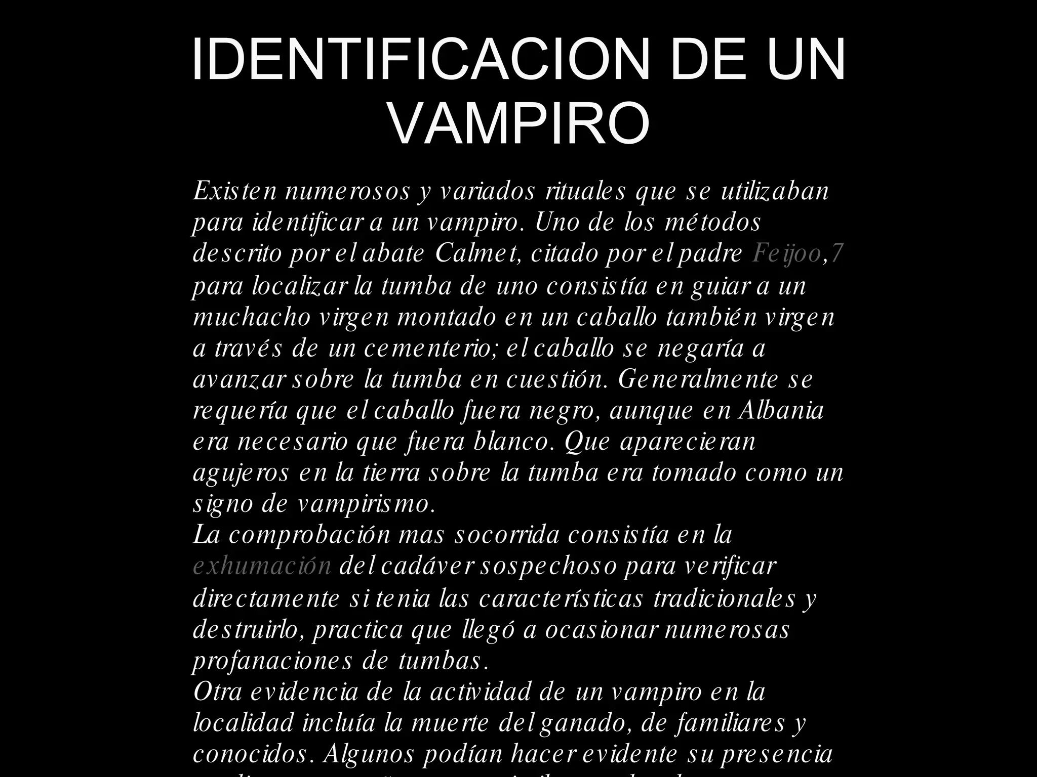 IDENTIFICACION DE UN VAMPIRO Existen numerosos y variados rituales que se utilizaban para identificar a un vampiro. Uno de los métodos descrito por el abate Calmet, citado por el padre  Feijoo , 7  para localizar la tumba de uno consistía en guiar a un muchacho virgen montado en un caballo también virgen a través de un cementerio; el caballo se negaría a avanzar sobre la tumba en cuestión. Generalmente se requería que el caballo fuera negro, aunque en Albania era necesario que fuera blanco. Que aparecieran agujeros en la tierra sobre la tumba era tomado como un signo de vampirismo. La comprobación mas socorrida consistía en la  exhumación  del cadáver sospechoso para verificar directamente si tenia las características tradicionales y destruirlo, practica que llegó a ocasionar numerosas profanaciones de tumbas. Otra evidencia de la actividad de un vampiro en la localidad incluía la muerte del ganado, de familiares y conocidos. Algunos podían hacer evidente su presencia mediante pequeños actos similares a los de un  poltergeist , tales como mover muebles de la casa. 