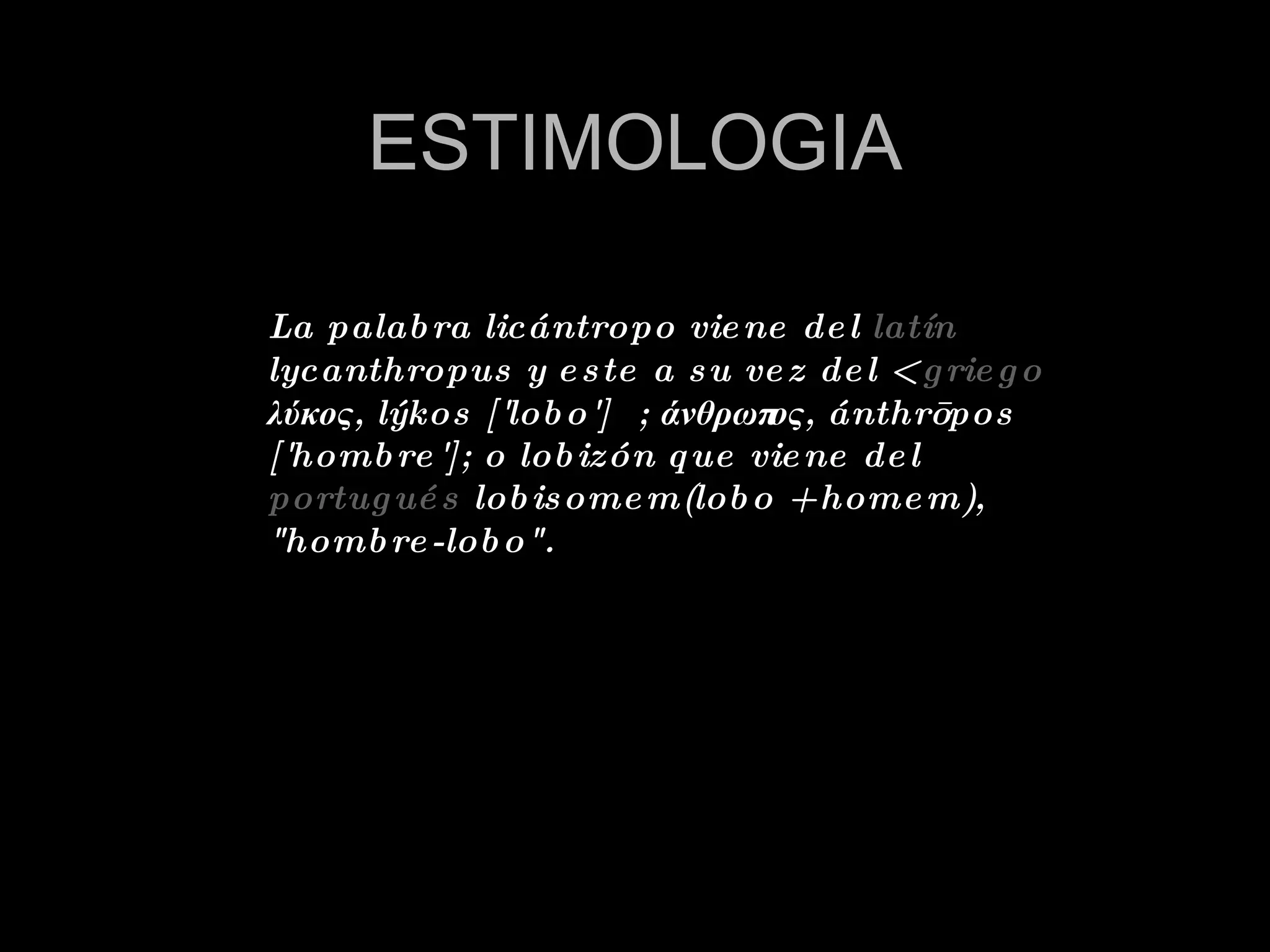 ESTIMOLOGIA La palabra licántropo viene del  latín  lycanthropus y este a su vez del <  griego  λύκος, lýkos ['lobo'] ; άνθρωπος, ánthrōpos ['hombre']; o lobizón que viene del  portugués  lobisomem(lobo + homem), &quot;hombre-lobo&quot;. 