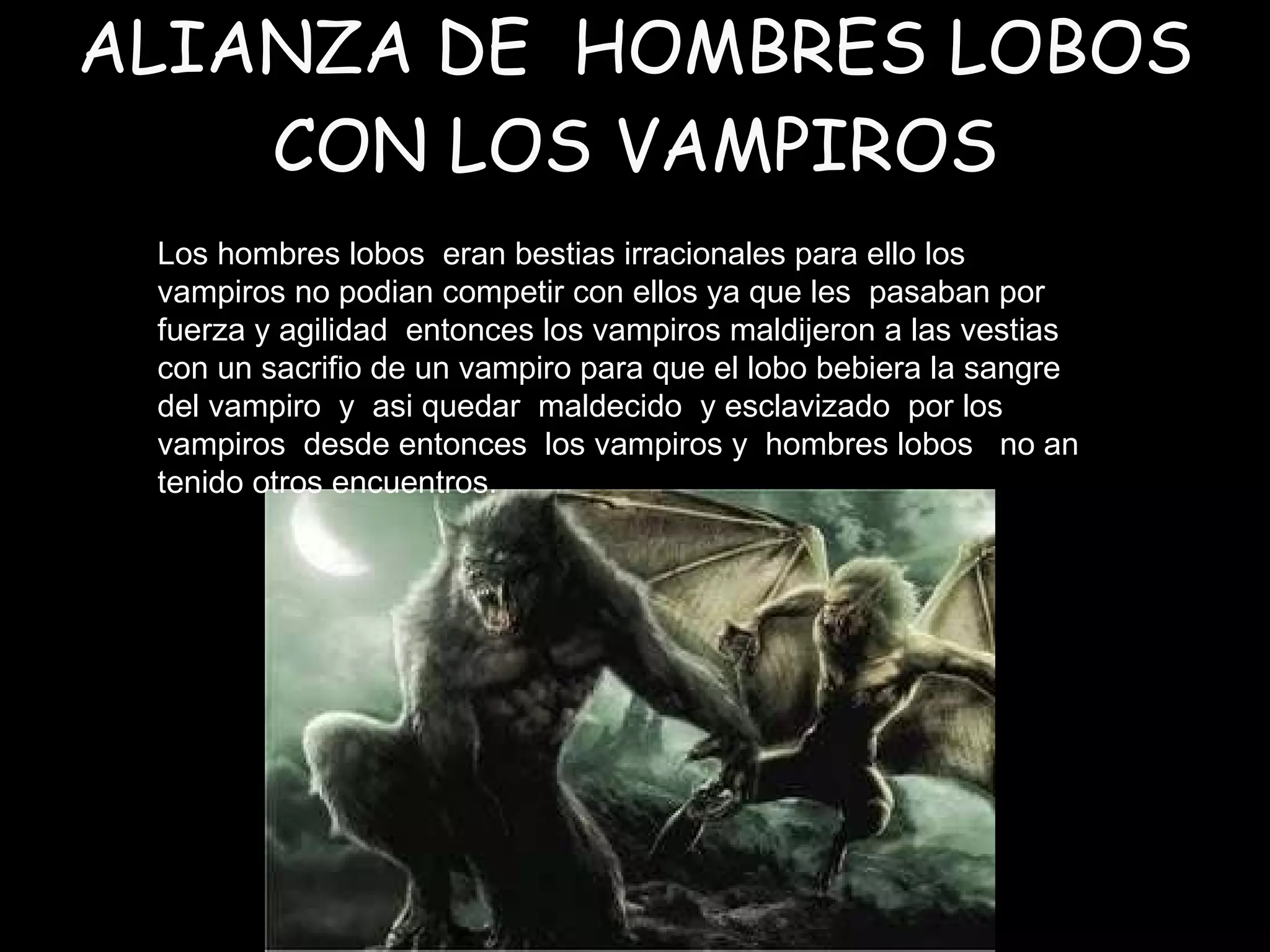 ALIANZA DE  HOMBRES LOBOS CON LOS VAMPIROS Los hombres lobos  eran bestias irracionales para ello los  vampiros no podian competir con ellos ya que les  pasaban por fuerza y agilidad  entonces los vampiros maldijeron a las vestias con un sacrifio de un vampiro para que el lobo bebiera la sangre del vampiro  y  asi quedar  maldecido  y esclavizado  por los vampiros  desde entonces  los vampiros y  hombres lobos  no an tenido otros encuentros. 