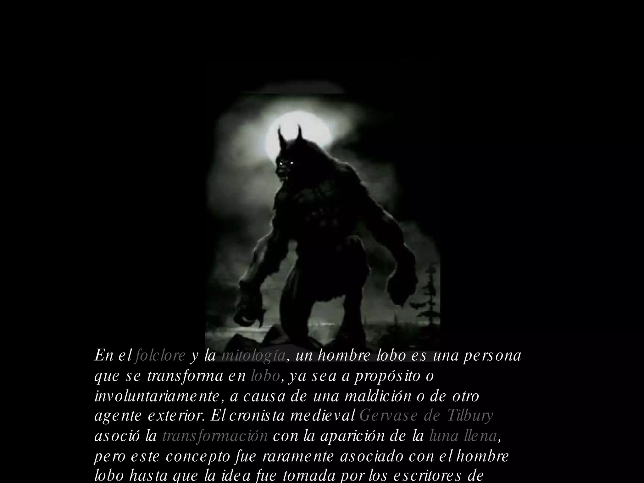 En el  folclore  y la  mitología , un hombre lobo es una persona que se transforma en  lobo , ya sea a propósito o involuntariamente, a causa de una maldición o de otro agente exterior. El cronista medieval  Gervase de Tilbury  asoció la  transformación  con la aparición de la  luna llena , pero este concepto fue raramente asociado con el hombre lobo hasta que la idea fue tomada por los escritores de  ficción   moderna.  HOMBRE LOBO 