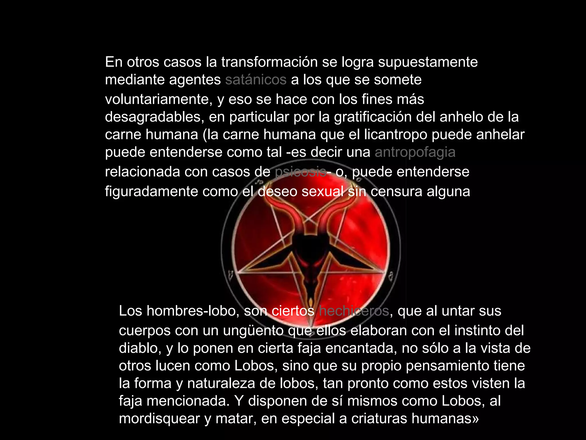 En otros casos la transformación se logra supuestamente mediante agentes  satánicos  a los que se somete voluntariamente, y eso se hace con los fines más desagradables, en particular por la gratificación del anhelo de la carne humana (la carne humana que el licantropo puede anhelar puede entenderse como tal -es decir una  antropofagia  relacionada con casos de  psicosis - o, puede entenderse figuradamente como el deseo sexual sin censura alguna  Los hombres-lobo, son ciertos  hechiceros , que al untar sus cuerpos con un ungüento que ellos elaboran con el instinto del diablo, y lo ponen en cierta faja encantada, no sólo a la vista de otros lucen como Lobos, sino que su propio pensamiento tiene la forma y naturaleza de lobos, tan pronto como estos visten la faja mencionada. Y disponen de sí mismos como Lobos, al mordisquear y matar, en especial a criaturas humanas»  