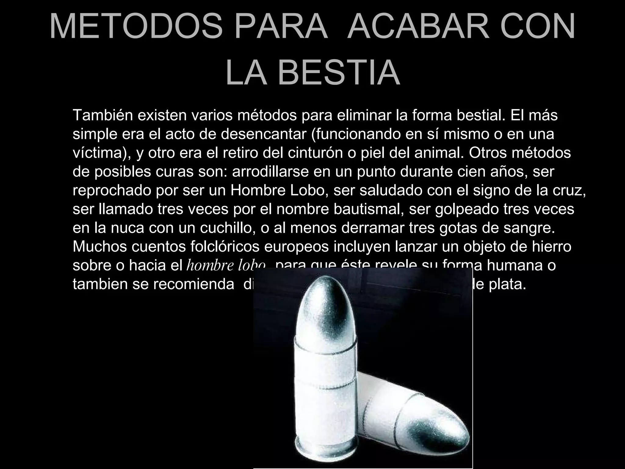METODOS PARA  ACABAR CON LA BESTIA También existen varios métodos para eliminar la forma bestial. El más simple era el acto de desencantar (funcionando en sí mismo o en una víctima), y otro era el retiro del cinturón o piel del animal. Otros métodos de posibles curas son: arrodillarse en un punto durante cien años, ser reprochado por ser un Hombre Lobo, ser saludado con el signo de la cruz, ser llamado tres veces por el nombre bautismal, ser golpeado tres veces en la nuca con un cuchillo, o al menos derramar tres gotas de sangre. Muchos cuentos folclóricos europeos incluyen lanzar un objeto de hierro sobre o hacia el  hombre lobo , para que éste revele su forma humana o tambien se recomienda  dispararle a la bestia  con balas de plata. 