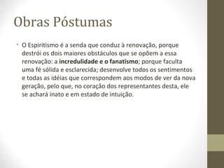 Obras Póstumas
• O Espiritismo é a senda que conduz à renovação, porque
destrói os dois maiores obstáculos que se opõem a essa
renovação: a incredulidade e o fanatismo; porque faculta
uma fé sólida e esclarecida; desenvolve todos os sentimentos
e todas as idéias que correspondem aos modos de ver da nova
geração, pelo que, no coração dos representantes desta, ele
se achará inato e em estado de intuição.
 