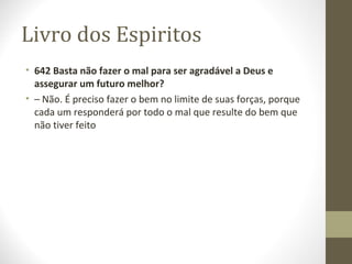 Livro dos Espiritos
• 642 Basta não fazer o mal para ser agradável a Deus e
assegurar um futuro melhor?
• – Não. É preciso fazer o bem no limite de suas forças, porque
cada um responderá por todo o mal que resulte do bem que
não tiver feito
 