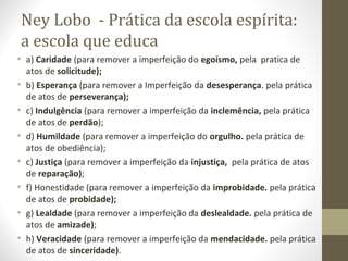 Ney Lobo - Prática da escola espírita:
a escola que educa
• a) Caridade (para remover a imperfeição do egoísmo, pela pratica de
atos de solicitude);
• b) Esperança (para remover a Imperfeição da desesperança. pela prática
de atos de perseverança);
• c) Indulgência (para remover a imperfeição da inclemência, pela prática
de atos de perdão);
• d) Humildade (para remover a imperfeição do orgulho. pela prática de
atos de obediência);
• c) Justiça (para remover a imperfeição da injustiça, pela prática de atos
de reparação);
• f) Honestidade (para remover a imperfeição da improbidade. pela prática
de atos de probidade);
• g) Lealdade (para remover a imperfeição da deslealdade. pela prática de
atos de amizade);
• h) Veracidade (para remover a imperfeição da mendacidade. pela prática
de atos de sinceridade).
 