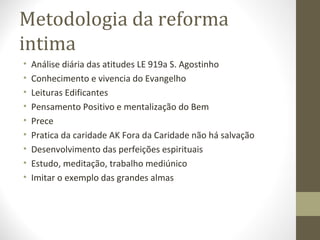 Metodologia da reforma
intima
• Análise diária das atitudes LE 919a S. Agostinho
• Conhecimento e vivencia do Evangelho
• Leituras Edificantes
• Pensamento Positivo e mentalização do Bem
• Prece
• Pratica da caridade AK Fora da Caridade não há salvação
• Desenvolvimento das perfeições espirituais
• Estudo, meditação, trabalho mediúnico
• Imitar o exemplo das grandes almas
 