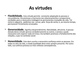 As virtudes
• Flexibilidade. Esta virtude permite constante adaptação às pessoas e
circunstâncias. Ela promove a harmonia nos relacionamentos e proporciona
condições para a necessária moldagem às permanentes mutações da vida. Tal
como o salgueiro, podemos nos curvar, pela força do vento, e, ao mesmo tempo,
permanecer firmemente enraizados.
• Generosidade. Significa desprendimento, liberalidade, altruísmo. A pessoa
dotada desta virtude aprecia verdadeiramente os outros, e presta a ajuda
necessária sem esperar nada em troca. Ela também promove o fortalecimento das
relações, a paz no contexto social.
• Honestidade. Este dom suscita a necessária confiança entre as pessoas. Em
todos os atos da vida, a citada qualidade deve estar sempre presente. Por outro
lado, sua carência provoca as mais nefastas conseqüências.
 