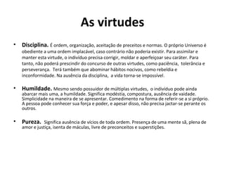 As virtudes
• Disciplina. É ordem, organização, aceitação de preceitos e normas. O próprio Universo é
obediente a uma ordem implacável, caso contrário não poderia existir. Para assimilar e
manter esta virtude, o indivíduo precisa corrigir, moldar e aperfeiçoar seu caráter. Para
tanto, não poderá prescindir do concurso de outras virtudes, como paciência, tolerância e
perseverança. Terá também que abominar hábitos nocivos, como rebeldia e
inconformidade. Na ausência da disciplina, a vida torna-se impossível.
• Humildade. Mesmo sendo possuidor de múltiplas virtudes, o indivíduo pode ainda
abarcar mais uma, a humildade. Significa modéstia, compostura, ausência de vaidade.
Simplicidade na maneira de se apresentar. Comedimento na forma de referir-se a si próprio.
A pessoa pode conhecer sua força e poder, e apesar disso, não precisa jactar-se perante os
outros.
• Pureza. Significa ausência de vícios de toda ordem. Presença de uma mente sã, plena de
amor e justiça, isenta de máculas, livre de preconceitos e superstições.
 