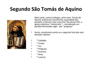 Segundo São Tomás de Aquino
Mais tarde, outros teólogos, entre eles, Tomás de
Aquino analisaram novamente a gravidade dos
pecados e fizeram mais uma lista. No século XVII, a
igreja substituiu "melancolia" – considerado um
pecado demasiado vago – por "preguiça".
• Assim, atualmente aceita-se a seguinte lista dos sete
pecados capitais:
• * Vaidade;
• * Inveja;
• * Ira;
• * Preguiça;
• * Avareza;
• * Gula;
• * Luxúria;
 