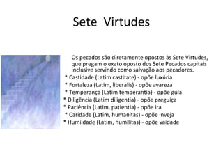 Sete Virtudes
Os pecados são diretamente opostos às Sete Virtudes,
que pregam o exato oposto dos Sete Pecados capitais
inclusive servindo como salvação aos pecadores.
* Castidade (Latim castitate) - opõe luxúria
* Fortaleza (Latim, liberalis) - opõe avareza
* Temperança (Latim temperantia) - opõe gula
* Diligência (Latim diligentia) - opõe preguiça
* Paciência (Latim, patientia) - opõe ira
* Caridade (Latim, humanitas) - opõe inveja
* Humildade (Latim, humilitas) - opõe vaidade
 