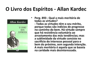 O Livro dos Espíritos - Allan Kardec
• Perg. 893 - Qual a mais meritória de
todas as virtudes?
- Todas as virtudes têm o seu mérito,
porque todas são indícios de progresso
no caminho do bem. Há virtude sempre
que há resistência voluntária ao
arrastamento das más tendências; mas
a sublimidade da virtude consiste no
sacrifício do interesse pessoal para o
bem do próximo, sem segunda intenção.
A mais meritória é aquela que se baseia
na caridade mais desinteressada.
 