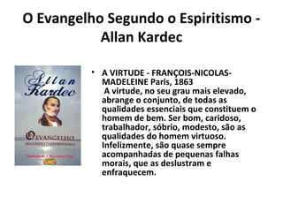 O Evangelho Segundo o Espiritismo -
Allan Kardec
• A VIRTUDE - FRANÇOIS-NICOLAS-
MADELEINE Paris, 1863
A virtude, no seu grau mais elevado,
abrange o conjunto, de todas as
qualidades essenciais que constituem o
homem de bem. Ser bom, caridoso,
trabalhador, sóbrio, modesto, são as
qualidades do homem virtuoso.
Infelizmente, são quase sempre
acompanhadas de pequenas falhas
morais, que as deslustram e
enfraquecem.
 