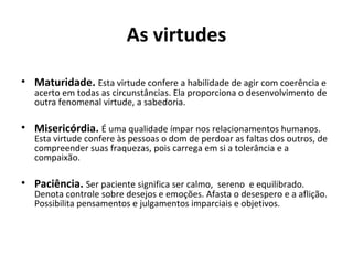 As virtudes
• Maturidade. Esta virtude confere a habilidade de agir com coerência e
acerto em todas as circunstâncias. Ela proporciona o desenvolvimento de
outra fenomenal virtude, a sabedoria.
• Misericórdia. É uma qualidade ímpar nos relacionamentos humanos.
Esta virtude confere às pessoas o dom de perdoar as faltas dos outros, de
compreender suas fraquezas, pois carrega em si a tolerância e a
compaixão.
• Paciência. Ser paciente significa ser calmo, sereno e equilibrado.
Denota controle sobre desejos e emoções. Afasta o desespero e a aflição.
Possibilita pensamentos e julgamentos imparciais e objetivos.
 