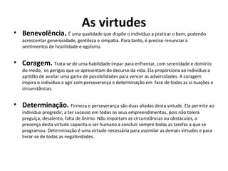 As virtudes
• Benevolência. É uma qualidade que dispõe o indivíduo a praticar o bem, podendo
acrescentar generosidade, gentileza e simpatia. Para tanto, é preciso renunciar a
sentimentos de hostilidade e egoísmo.
• Coragem. Trata-se de uma habilidade ímpar para enfrentar, com serenidade e domínio
do medo, os perigos que se apresentam do decurso da vida. Ela proporciona ao indivíduo a
aptidão de avaliar uma gama de possibilidades para vencer as adversidades. A coragem
inspira o indivíduo a agir com perseverança e determinação em face de todas as si-tuações e
circunstâncias.
• Determinação. Firmeza e perseverança são duas aliadas desta virtude. Ela permite ao
indivíduo progredir, a ter sucesso em todos os seus empreendimentos, pois não tolera
preguiça, desalento, falta de ânimo. Não importam as circunstâncias ou obstáculos, a
presença desta virtude capacita o ser humano a concluir sempre todas as tarefas a que se
programou. Determinação é uma virtude necessária para assimilar as demais virtudes e para
livrar-se de todas as negatividades.
 