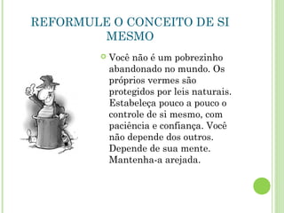 REFORMULE O CONCEITO DE SI
MESMO
 Você não é um pobrezinho
abandonado no mundo. Os
próprios vermes são
protegidos por leis naturais.
Estabeleça pouco a pouco o
controle de si mesmo, com
paciência e confiança. Você
não depende dos outros.
Depende de sua mente.
Mantenha-a arejada.
 