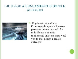 LIGUE-SE A PENSAMENTOS BONS E
ALEGRES
 Repila as más idéias.
Compreenda que você nasceu
para ser bom e normal. As
más idéias e as más
tendências existem para você
vendê-las, nunca para se
entregar.
 