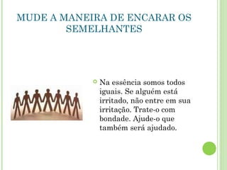 MUDE A MANEIRA DE ENCARAR OS
SEMELHANTES
 Na essência somos todos
iguais. Se alguém está
irritado, não entre em sua
irritação. Trate-o com
bondade. Ajude-o que
também será ajudado.
 