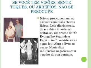 SE VOCÊ TEM VISÕES, SENTE
TOQUES, OU ARREPIOS, NÃO SE
PREOCUPE
 Não se preocupe, nem se
assuste com esses efeitos
físicos. Leia diariamente,
de manhã e à noite, ao
deitar-se, um trecho de “O
Evangelho Segundo o
Espiritismo”, medite sobre
o que leu. Abra o livro ao
acaso. Neutralize
influências negativas com
o poder de sua vontade.
 
