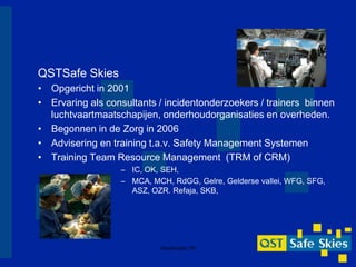 QSTSafe Skies
• Opgericht in 2001
• Ervaring als consultants / incidentonderzoekers / trainers binnen
  luchtvaartmaatschapijen, onderhoudorganisaties en overheden.
• Begonnen in de Zorg in 2006
• Advisering en training t.a.v. Safety Management Systemen
• Training Team Resource Management (TRM of CRM)
                  – IC, OK, SEH,
                  – MCA, MCH, RdGG, Gelre, Gelderse vallei, WFG, SFG,
                    ASZ, OZR. Refaja, SKB,




                           Masterclass TN
 
