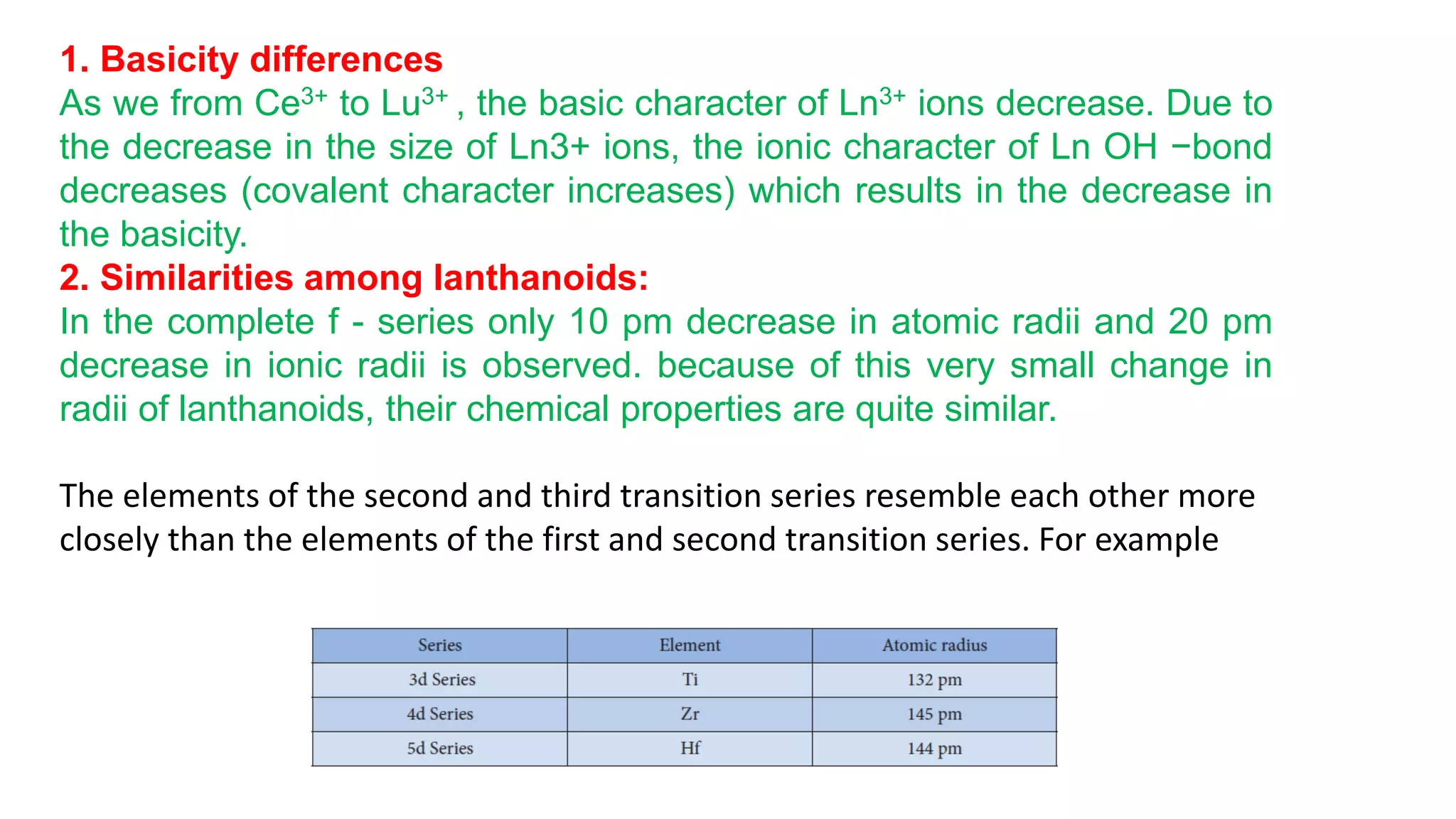 1. Basicity differences
As we from Ce3+ to Lu3+ , the basic character of Ln3+ ions decrease. Due to
the decrease in the size of Ln3+ ions, the ionic character of Ln OH −bond
decreases (covalent character increases) which results in the decrease in
the basicity.
2. Similarities among lanthanoids:
In the complete f - series only 10 pm decrease in atomic radii and 20 pm
decrease in ionic radii is observed. because of this very small change in
radii of lanthanoids, their chemical properties are quite similar.
The elements of the second and third transition series resemble each other more
closely than the elements of the first and second transition series. For example
 