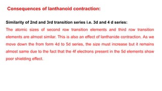 Similarity of 2nd and 3rd transition series i.e. 3d and 4 d series:
The atomic sizes of second row transition elements and third row transition
elements are almost similar. This is also an effect of lanthanide contraction. As we
move down the from form 4d to 5d series, the size must increase but it remains
almost same due to the fact that the 4f electrons present in the 5d elements show
poor shielding effect.
Consequences of lanthanoid contraction:
 