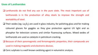  Lanthanoids do not find any use in the pure state. The most important use of
lanthanoids is in the production of alloy steels to improve the strength and
workability of steel.
 Their oxides (eg. La2O3) are used in glass industry, for polishing glass and for making
coloured glasses for goggles as they give protection against UV light and as
phosphor for television screens and similar fluorescing surfaces. Mixed oxides of
lanthanoids are used as catalysts in petroleum cracking.
 Because of their paramagnetic and ferromagnetic properties, their compounds are
used in making magnetic and electronic devices.
 Ceric sulphate is a well known oxidizing agent in volumetric analysis.
Uses of Lanthanides
 