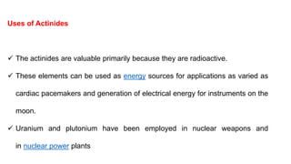 Uses of Actinides
 The actinides are valuable primarily because they are radioactive.
 These elements can be used as energy sources for applications as varied as
cardiac pacemakers and generation of electrical energy for instruments on the
moon.
 Uranium and plutonium have been employed in nuclear weapons and
in nuclear power plants
 