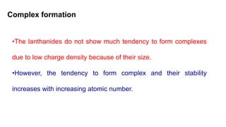 Complex formation
•The lanthanides do not show much tendency to form complexes
due to low charge density because of their size.
•However, the tendency to form complex and their stability
increases with increasing atomic number.
 