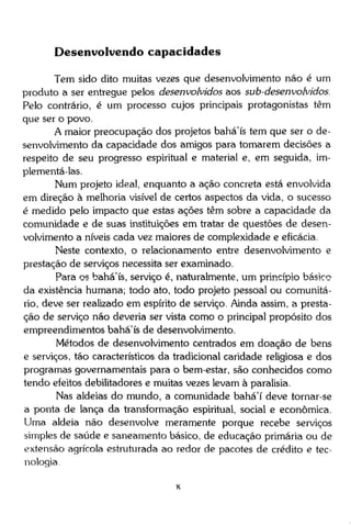 Desenvolvendo capacidades
Tem sido dito muitas vezes que desenvolvimento não é um
produto a ser entregue pelos desenvolvidos aos sub-desenvolvidos.
Pelo contrário, é um processo cujos principais protagonistas têm
que ser o povo.
A maior preocupação dos projetos bahá'ís tem que ser o desenvolvimento da capacidade dos amigos para tomarem decisões a
respeito de seu progresso espiritual e material e, em seguida, implementá-las.
Num projeto ideal, enquanto a ação concreta está envolvida
em direção à melhoria visível de certos aspectos da vida, o sucesso
é medido pelo impacto que estas ações têm sobre a capacidade da
comunidade e de suas instituições em tratar de questões de desenvolvimento a níveis cada vez maiores de complexidade e eficácia.
Neste contexto, o relacionamento entre desenvolvimento e
prestação de serviços necessita ser examinado.
Para os bahá'ís, serviço é, naturalmente, um princípio básico
da existência humana; todo ato, todo projeto pessoal ou comunitário, deve ser realizado em espírito de serviço. Ainda assim, a prestação de serviço não deveria ser vista como o principal propósito dos
empreendimentos bahá'ís de desenvolvimento.
Métodos de desenvolvimento centrados em doação de bens
e serviços, tão característicos da tradicional caridade religiosa e dos
programas governamentais para o bem-estar, são conhecidos como
tendo efeitos debiütadores e muitas vezes levam à paralisia.
Nas aldeias do mundo, a comunidade bahá'í deve tornar-se
a ponta de lança da transformação espiritual, social e econômica.
Uma aldeia não desenvolve meramente porque recebe serviços
simples de saúde e saneamento básico, de educação primária ou de
extensão agrícola estruturada ao redor de pacotes de crédito e tecnologia.

 