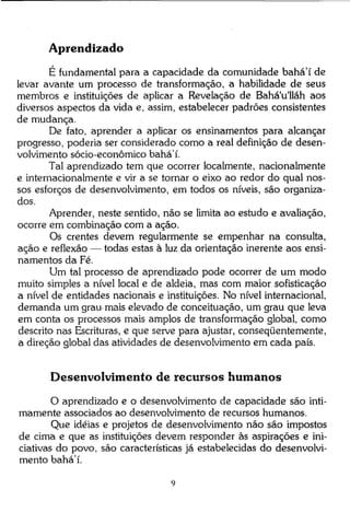 Aprendizado
É fundamental para a capacidade da comunidade bahá'í de
levar avante um processo de transformação, a habilidade de seus
membros e instituições de aplicar a Revelação de Bahá'u'lláh aos
diversos aspectos da vida e, assim, estabelecer padrões consistentes
de mudança.
De fato, aprender a aplicar os ensinamentos para alcançar
progresso, poderia ser considerado como a real definição de desenvolvimento sócio-econômico bahá'í.
Tal aprendizado tem que ocorrer localmente, nacionalmente
e internacionalmente e vir a se tornar o eixo ao redor do qual nossos esforços de desenvolvimento, em todos os níveis, são organizados.
Aprender, neste sentido, não se limita ao estudo e avaliação,
ocorre em combinação com a ação.
Os crentes devem regularmente se empenhar na consulta,
ação e reflexão — todas estas à luz da orientação inerente aos ensinamentos da Fé.
Um tal processo de aprendizado pode ocorrer de um modo
muito simples a nível local e de aldeia, mas com maior sofisticação
a nível de entidades nacionais e instituições. No nível internacional,
demanda um grau-mais elevado de conceituação, um grau que leva
em conta os processos mais amplos de transformação global, como
descrito nas Escrituras, e que serve para ajustar, conseqüentemente,
a direção global das atividades de desenvolvimento em cada país.

Desenvolvimento de recursos humanos
O aprendizado e o desenvolvimento de capacidade são intimamente associados ao desenvolvimento de recursos humanos.
Que idéias e projetos de desenvolvimento não são impostos
de cima e que as instituições devem responder às aspirações e iniciativas do povo, são características já estabelecidas do desenvolvimento bahá'í.

 