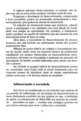 A vigilante aplicação destes princípios, no entanto, não implica que não se possa tomar qualquer iniciativa vinda de cima.
Programas e abordagens de desenvolvimento, comprovados
e bem concebidos, podem ser promovidos nacionalmente e internacionalmente, principalmente através de treinamento.
Os métodos de treinamento teriam que promover, naturalmente, a participação e ser realizados com uma atitude de humildade com relação ao aprendizado. Do contrário, o treinamento
tende a produzir um quadro de indivíduos que são escravos de uma
determinada forma de fazer as coisas.
Além disso, a necessidade de desenvolvimento de recursos
humanos não está limitada aos participantes diretos dos projetos
propriamente ditos.
Milhares de jovens bahá'ís em colégios e universidades através do mundo, assim como um crescente número de profissionais
trabalhando em campos relacionados ao desenvolvimento sócioeconômico, deveriam ser encorajados a participar em processos de
aprendizado de âmbito mundial elaborados para crescer em tamanho e alcance.
Na verdade os projetos bahá'ís de desenvolvimento podem
ser visualizados como locais onde se prove treinamento para um
crescente número de indivíduos, tanto de nações materialmente
pobres como ricas, e de diversos setores da sociedade.

Influenciando a sociedade
Sem levar em consideração se um indivíduo que usufruiu de
um período de colaboração, em um projeto de desenvolvimento se
torna diretamente envolvido em tais projetos ou não, a habilidade
de aplicar os ensinamentos de Bahá'u'lláh aos assuntos da sociedade
aprendida em ação — constitui uma vantagem preciosa nos
seus futuros esforços para servir e influenciar a sociedade
10

 