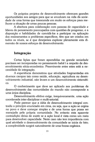 Os próprios projetos de desenvolvimento oferecem grandes
oportunidades aos amigos para que se envolvam na vida da sociedade de uma forma que transcende em muito os esforços para melhorar a situação de umas poucas pessoas.
A abertura para colaboração com pessoas de capacidade e
líderes de pensamento preocupados com questões de progresso, e a
disposição e habilidades de convidá-los a participar na aplicação
dos ensinamentos a problemas específicos, têm que ser criados em
todos os níveis, se é que desejamos explorar plenamente esta dimensão de nossos esforços de desenvolvimento.

Integração
Certas lições que foram aprendidas na grande sociedade
precisam ser incorporadas no pensamento bahá'í a respeito de desenvolvimento sócio-econômico. Preeminente entre estes está a necessidade de integração.
A experiência demonstrou que atividades fragmentadas em
diversos campos tais como saúde, educação, agricultura ou desenvolviemento industrial, não levam a um desenvolvimento sistemático.
O conhecimento que deve ser aplicado aos problemas de
desenvolvimento das comunidades do mundo não corresponde a
uma única disciplina.
Desenvolvimento efetivo exige, inequivocamente, uma ação
coordenada inter-disciplinar e multi-setorial.
Pode parecer que a idéia de desenvolvimento integral contradiz o princípio enunciado em cima, ou seja, que a ação se orgina
no povo e deve começar simples e de uma forma que possa ser
manejada pela própria comunidade. No entanto esta aparente
contradição deixa de existir se a ação local é vista como um meio
para desenvolver capacidade. Neste caso não tem importância com
qual atividade o desenvolvimento da comunidade se inicia de fato;
a complexidade surgirá naturalmente de uma forma orgânica.
11

 