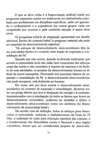 O que se deve evitar é a fragmentação artificial criada por
programas separados postos em andamento em determinada população por profissionais em disciplinas específicas, cada um ignorando o conhecimento e a experiência dos outros grupos, cada um
competindo por recursos e pela constante atenção a quem deve
servir.
Os programas bahá'ís de integração apresentam um desafio
adicional. Dentro do contexto bahá'í o progresso material não pode
ser separado do desenvolvimento espiritual.
"Os esforços de desenvolvimento sócio-econômico têm de
ser executados dentro do contexto mais amplo de expansão e consolidação da Fé".
Quando isso não ocorre, quando as diversas instituições que
servem a comunidade local não estão bem conscientes dos esforços
umas das outras e não consultam a respeito da natureza e do âmbito de suas atividades, os projetos de desenvolvimento tornam-se difíceis de serem manejados. Divorciado dos processos básicos de expansão e consolidação da Fé, o desenvolvimento sócio-econômico
não pode prosperar, está destinado ao fracasso.
Em nosso zelo por levar avante o desenvolvimento sócioeconômico no contexto de expansão e consolidação, devemos evitar um perigo latente que leva à dissipação de energia e à confusão:
impressionados com a interligação de todos os fatores que levam ao
desenvolvimento comunitário, podemos ser tentados a definir o
desenvolvimento sócio-econômico como um sinônimo do desenvolvimento da comunidade bahá'í.
De acordo com tal definição, todos os esforços para desenvolver a comunidade, incluindo o estabelecimento da Festa de 19
Dias, a realização de aulas para educação espiritual das crianças, e
o fortalecimento das Assembléias Locais e Nacional e seus órgãos
subsdiários, teriam que ser considerados projetos de desenvolvi12

 