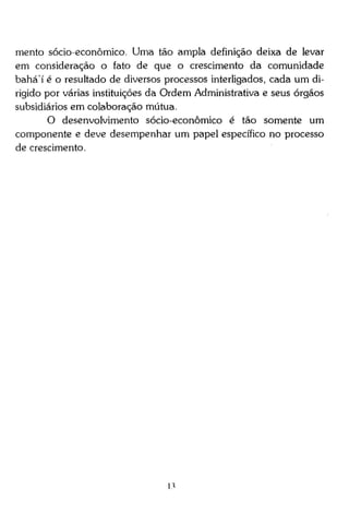 mento sócio-econômico. Uma tão ampla definição deixa de levar
em consideração o fato de que o crescimento da comunidade
b a h á í é o resultado de diversos processos interligados, cada um dirigido por várias instituições da Ordem Administrativa e seus órgãos
subsidiários em colaboração mútua.
O desenvolvimento sócio-econômico é tão somente um
componente e deve desempenhar um papel específico no processo
de crescimento.

n

 