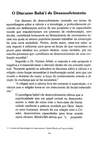 O Discurso Bahá'í de Desenvolvimento
Um discurso de desenvolvimento centrado em temas de
aprendizagem sobre a ciência e a tecnologia, e profundamente envolvido em deliberações acerca do seu propósito e as capacidades
morais que impulsionariam um processo de modernização, sem
dúvida, contribuirá fortemente ao florescimento de movimentos sociais nos quais os setores populares possam trabalhar na construção
de uma nova sociedade. Porém, ainda assim, resta-nos saber se
este aspecto é suficiente para gerar as forças de que necessitam os
povos para idealizar seu próprio destino, como também, pôr em
marcha processos que contribuam ao desenvolvimento de uma civilização mundial.1
Segundo o Dr. Farzam Arbab, a resposta a esta pergunta é
negativa e é essencial situar o discurso dentro de um conceito espiritual. "Somente quando se articulam os discursos sobre a ciência e a
religião como forças necessárias à tranformação social, sem que um
invada o domínio do outro, a força do conhecimento orienta a direção da mudança que se faz necessária."
"A religião sem a ciência leva tão somente à superstição, e a
ciência sem a religião torna-se um instrumento de brutal materialismo."
O paradigma bahá'í de desenvolvimento afirma que a
espiritualidade tem um papel central no desenvolvimento: a visão de como criar o bem-estar da humanidade mediante a palavra revelada por Deus. Assim
os seres humanos, através da sua relação com o Criador, desenvolvem capacidades para levar avante
ações eficazes. Bahá'u'lláh afirma que "o propósito

1 [a Senda dei Aprendizaje em Latinoamérica Opción Moral, por Farzam Arbab
14

 