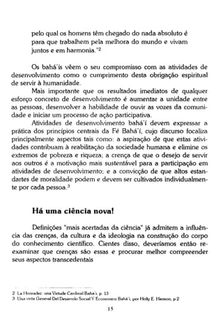 pelo qual os homens têm chegado do nada absoluto é
para que trabalhem pela melhora do mundo e vivam
juntos e em harmonia."2
Os bahá'ís vêem o seu compromisso com as atividades de
desenvolvimento como o cumprimento desta obrigação espiritual
de servir à humanidade.
Mais importante que os resultados imediatos de qualquer
esforço concreto de desenvolvimento é aumentar a unidade entre
as pessoas, desenvolver a habilidade de ouvir as vozes da comunidade e iniciar um processo de ação participativa.
Atividades de desenvolvimento bahá'í devem expressar a
prática dos princípios centrais da Fé Bahá'í, cujo discurso focaliza
principalmente aspectos tais como: a aspiração de que estas atividades contribuam à reabilitação da sociedade humana e elimine os
extremos de pobreza e riqueza; a crença de que o desejo de servir
aos outros é a motivação mais sustentável para a participação em
atividades de desenvolvimento; e a convicção de que altos estandartes de moralidade podem e devem ser cultivados individualmente por cada pessoa. 3

Há uma ciência nova!
Definições "mais acertadas da ciência" já admitem a influência das crenças, da cultura e da ideologia na construção do corpo
do conhecimento científico. Cientes disso, deveríamos então reexaminar que crenças são essas e procurar melhor compreender
seus aspectos transcedentais

2 La Honradez: una Virtude Cardinal Baháí. p 13
3 Una vista General Del Desarrolo Social Y Econômico Baháí. por Holly E Hanson, p 2

15

 