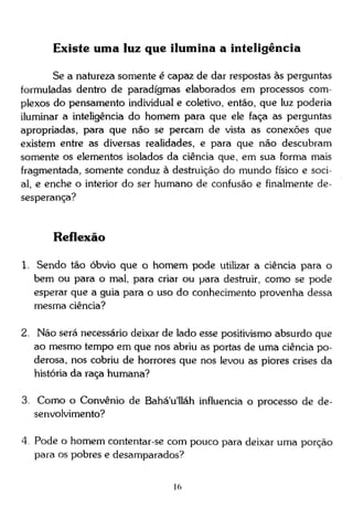 Existe uma luz que ilumina a inteligência
Se a natureza somente é capaz de dar respostas às perguntas
formuladas dentro de paradigmas elaborados em processos complexos do pensamento individual e coletivo, então, que luz poderia
iluminar a inteligência do homem para que ele faça as perguntas
apropriadas, para que não se percam de vista as conexões que
existem entre as diversas realidades, e para que não descubram
somente os elementos isolados da ciência que, em sua forma mais
fragmentada, somente conduz à destruição do mundo físico e social, e enche o interior do ser humano de confusão e finalmente desesperança?

Reflexão
1. Sendo tão óbvio que o homem pode utilizar a ciência para o
bem ou para o mal, para criar ou para destruir, como se pode
esperar que a guia para o uso do conhecimento provenha dessa
mesma ciência?
2. Não será necessário deixar de lado esse positivismo absurdo que
ao mesmo tempo em que nos abriu as portas de uma ciência poderosa, nos cobriu de horrores que nos levou as piores crises da
história da raça humana?
3. Como o Convênio de Bahá'u'lláh influencia o processo de desenvolvimento?
4 Pode o homem contentar-se com pouco para deixar uma porção
para os pobres e desamparados?

 