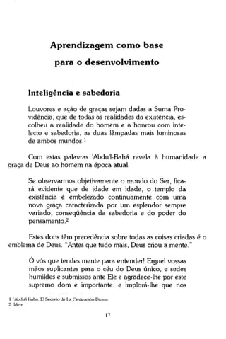 Aprendizagem como base
para o desenvolvimento

Inteligência e sabedoria
Louvores e ação de graças sejam dadas a Suma Providência, que de todas as realidades da existência, escolheu a realidade do homem e a honrou com intelecto e sabedoria, as duas lâmpadas mais luminosas
de ambos mundos. 1
Com estas palavras 'Abdu'1-Bahá revela à humanidade a
graça de Deus ao homem na época atual.
Se observarmos objetivamente o mundo do Ser, ficará evidente que de idade em idade, o templo da
existência é embelezado continuamente com uma
nova graça caracterizada por um esplendor sempre
variado, conseqüência da sabedoria e do poder do
pensamento. 2
Estes dons têm precedência sobre todas as coisas criadas é o
emblema de Deus. "Antes que tudo mais, Deus criou a mente."
O vós que tendes mente para entender! Erguei vossas
mãos suplicantes para o céu do Deus único, e sedes
humildes e submissos ante Ele e agradece-lhe por este
supremo dom e importante, e implorá-lhe que nos
1 Abdu'1 Baha. El Secreto de La Civilización Divina
2 Idem
17

 