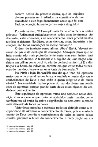 socorra dentro da presente época, que os impulsos
divinos possam ser irradiados da consciência da humanidade e este fogo divinamente aceso que foi confiado ao coração humano, jamais seja extinguido.3
Por este motivo, 'O Exemplo mais Perfeito' sentencia nestas
palavras: "Reflexionai cuidadosamente: todos estes fenômenos tão
diferentes, estes conceitos, este conhecimento, estes procedimentos
técnicos e sistemas filosóficos, estas ciências, artes, industrias e invenções, são todas emanações da mente humana". 4
O dom do intelecto como afirma 'Abdu'1-Bahá, "deverá ser
causa de paz e da evolução da civilização. Qualquer povo que se
haja aventurado mais profundamente neste mar sem limites, terá
superado aos demais. A felicidade e o orgulho de uma nação consistem em brilhar como o sol no céu do conhecimento. (...) E a distinção e a honra do indivíduo, consiste em que entre todas as pessoas do mundo, chegue a ser uma fonte de bem social."5
No Kitáb-i Iqán Bahá'u'lláh nos diz que "não há opressão
maior que a de uma alma que busca a verdade e deseja alcançar o
conhecimento de Deus e não saiba a quem dirigir-se e de quem
obtê-lo". Na atualidade muitos povos do mundo vivem em condições de opressão porque grande parte deles estão alijados do verdadeiro conhecimento.
Este significado de opressão muda não somente nossa definição com respeito a quem são os oprimidos deste mundo, como
também nos dá muita luz sobre o significado do bem-estar, o estado
mais desejado de todos os povos.
Visto dessa maneira a opressão pode ser definida como a incapacidade de alcançar o conhecimento de Deus, pois o conhecimento de Deus permite o conhecimento de todas as outras coisas
criadas, portanto a busca do conhecimento, a participação na sua
:i Idem ao de número 1 pág-19
4 Idem ao de número 1 pág 19
5 Idem ao de número 1 pág 19

18

 