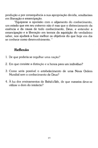 produção e por conseqüência a sua apropriação devida, resultariam
em liberação e emancipação.
"Equiparar a opressão com o alijamento do conhecimento,
um estado que em seu extremo não é mas que o distanciamento da
essência e da causa de todo conhecimento, Deus, e entender a
emancipação e a liberação em termos da aquisição do verdadeiro
saber, nos ajudará a fixar melhor os objetivos do que hoje em dia
se conhece como desenvolvimento. "

Reflexão
1. De que poderia se orgulhar uma nação?
2. Em que consiste a distinção e a honra para um indivíduo?
3. Como seria possível o estabelecimento de uma Nova Ordem
Mundial sem o conhecimento de Deus?
4. A luz dos ensinamentos de Bahá'u'lláh, de que maneira deve-se
utilizar o dom do intelecto?

i')

 
