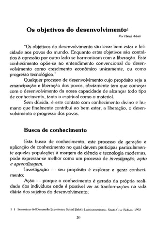 Os objetivos do desenvolvimento 1
Por Haleh Arbab

"Os objetivos do desenvolvimento são levar bem-estar e felicidade aos povos do mundo. Enquanto estes objetivos são contrários à opressão por outro lado se harmonizam com a liberação. Este
conhecimento opõe-se ao entendimento convencional do desenvolvimento como crescimento econômico unicamente, ou como
progresso tecnológico."
Qualquer processo de desenvolvimento cujo propósito seja a
emancipação e liberação dos povos, obviamente tem que começar
com o desenvolvimento da nossa capacidade de alcançar todo tipo
de conhecimento, tanto o espiriual como o material.
Sem dúvida, é este contato com conhecimento divino e humano que finalmente contribui ao bem estar, a liberação, o desenvolvimento e progresso dos povos.

Busca de conhecimento
Esta busca de conhecimento, este processo de geração e
aplicação de conhecimento no qual devem participar particulamente aquelas populações à margem da ciência e tecnologia modernas,
pode expressar-se melhor como um processo de investigação, ação
e aprendizagem.
Investigação — seu propósito é explorar e gerar conhecimento;
Ação - - porque o conhecimento é gerado da própria realidade dos indivíduos onde é possível ver as tranformações na vida
diária dos sujeitos do desenvolvimento;

1 1 Seminário Hei Desorrolb Econômico Social Bahá'í Latinoamericano. Santa Cruz Bolivia, 1993

20

 