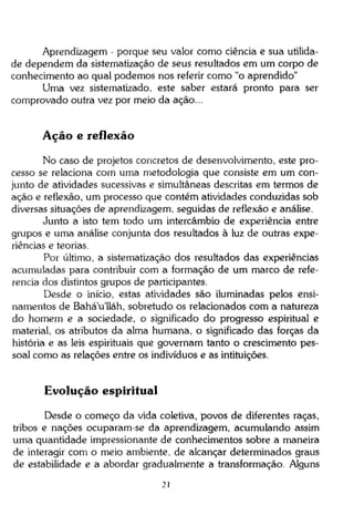 Aprendizagem - porque seu valor como ciência e sua utilidade dependem da sistematização de seus resultados em um corpo de
conhecimento ao qual podemos nos referir como "o aprendido"
Uma vez sistematizado, este saber estará pronto para ser
comprovado outra vez por meio da ação...

Ação e reflexão
No caso de projetos concretos de desenvolvimento, este processo se relaciona com uma metodologia que consiste em um conjunto de atividades sucessivas e simultâneas descritas em termos de
ação e reflexão, um processo que contém atividades conduzidas sob
diversas situações de aprendizagem, seguidas de reflexão e análise.
Junto a isto tem todo um intercâmbio de experiência entre
grupos e uma análise conjunta dos resultados à luz de outras experiências e teorias.
Por último, a sistematização dos resultados das experiências
acumuladas para contribuir com a formação de um marco de referencia dos distintos grupos de participantes.
Desde o início, estas atividades são iluminadas pelos ensinamentos de Bahá'u'lláh, sobretudo os relacionados com a natureza
do homem e a sociedade, o significado do progresso espiritual e
material, os atributos da alma humana, o significado das forças da
história e as leis espirituais que governam tanto o crescimento pessoal como as relações entre os indivíduos e as intituições.

Evolução espiritual
Desde o começo da vida coletiva, povos de diferentes raças,
tribos e nações ocuparam-se da aprendizagem, acumulando assim
uma quantidade impressionante de conhecimentos sobre a maneira
de interagir com o meio ambiente, de alcançar determinados graus
de estabilidade e a abordar gradualmente a transformação. Alguns
21

 