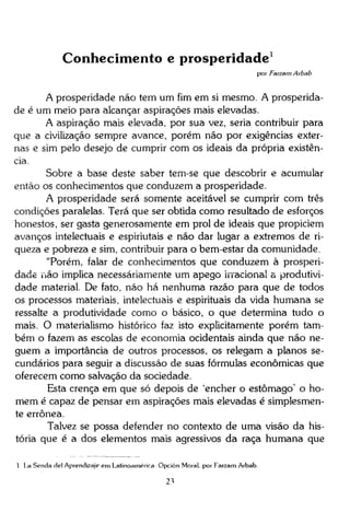 Conhecimento e prosperidade 1
por Farzam Arbab

A prosperidade não tem um fim em si mesmo. A prosperidade é um meio para alcançar aspirações mais elevadas.
A aspiração mais elevada, por sua vez, seria contribuir para
que a civilização sempre avance, porém não por exigências externas e sim pelo desejo de cumprir com os ideais da própria existência.
Sobre a base deste saber tem-se que descobrir e acumular
então os conhecimentos que conduzem a prosperidade.
A prosperidade será somente aceitável se cumprir com três
condições paralelas. Terá que ser obtida como resultado de esforços
honestos, ser gasta generosamente em prol de ideais que propiciem
avanços intelectuais e espiriutais e não dar lugar a extremos de riqueza e pobreza e sim, contribuir para o bem-estar da comunidade.
"Porém, falar de conhecimentos que conduzem à prosperidade não implica necessariamente um apego irracional a produtividade material. De fato. não há nenhuma razão para que de todos
os processos materiais, intelectuais e espirituais da vida humana se
ressalte a produtividade como o básico, o que determina tudo o
mais. O materialismo histórico faz isto explicitamente porém também o fazem as escolas de economia ocidentais ainda que não neguem a importância de outros processos, os relegam a planos secundários para seguir a discussão de suas fórmulas econômicas que
oferecem como salvação da sociedade.
Esta crença em que só depois de 'encher o estômago' o homem é capaz de pensar em aspirações mais elevadas é simplesmente errônea.
Talvez se possa defender no contexto de uma visão da história que é a dos elementos mais agressivos da raça humana que
1 La Senda dei Aprendizaje em Latinoamérica Opción Moral, por Farzam Arbab.
21

 
