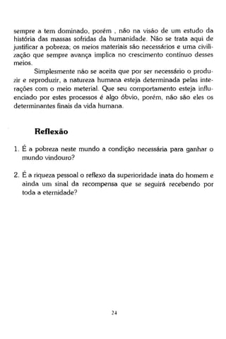 sempre a tem dominado, porém , não na visão de um estudo da
história das massas sofridas da humanidade. Não se trata aqui de
justificar a pobreza; os meios materiais são necessários e uma civilização que sempre avança implica no crescimento contínuo desses
meios.
Simplesmente não se aceita que por ser necessário o produzir e reproduzir, a natureza humana esteja determinada pelas interações com o meio meterial. Que seu comportamento esteja influenciado por estes processos é algo óbvio, porém, não são eles os
determinantes finais da vida humana.

Reflexão
1. É a pobreza neste mundo a condição necessária para ganhar o
mundo vindouro?
2. É a riqueza pessoal o reflexo da superioridade inata do homem e
ainda um sinal da recompensa que se seguirá recebendo por
toda a eternidade?

24

 