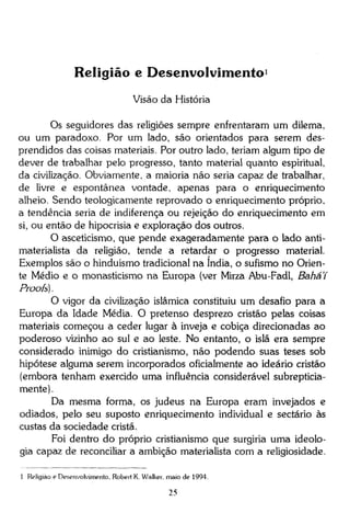 Religião e Desenvolvimento 1
Visão da História
Os seguidores das religiões sempre enfrentaram um dilema,
ou um paradoxo. Por um lado, são orientados para serem desprendidos das coisas materiais. Por outro lado, teriam algum tipo de
dever de trabalhar pelo progresso, tanto material quanto espiritual,
da civilização. Obviamente, a maioria não seria capaz de trabalhar,
de livre e espontânea vontade, apenas para o enriquecimento
alheio. Sendo teologicamente reprovado o enriquecimento próprio,
a tendência seria de indiferença ou rejeição do enriquecimento em
si, ou então de hipocrisia e exploração dos outros.
O asceticismo, que pende exageradamente para o lado antimaterialista da religião, tende a retardar o progresso material.
Exemplos são o hinduismo tradicional na índia, o sufismo no Oriente Médio e o monasticismo na Europa (ver Mirza Abu-Fadl, Bahá'í
Proofs).
O vigor da civilização islâmica constituiu um desafio para a
Europa da Idade Média. O pretenso desprezo cristão pelas coisas
materiais começou a ceder lugar à inveja e cobiça direcionadas ao
poderoso vizinho ao sul e ao leste. No entanto, o islã era sempre
considerado inimigo do cristianismo, não podendo suas teses sob
hipótese alguma serem incorporados oficialmente ao ideário cristão
(embora tenham exercido uma influência considerável subrepticiamente).
Da mesma forma, os judeus na Europa eram invejados e
odiados, pelo seu suposto enriquecimento individual e sectário às
custas da sociedade cristã.
Foi dentro do próprio cristianismo que surgiria uma ideologia capaz de reconciliar a ambição materialista com a religiosidade.
1 Religião e Desenvolvimento, Robert K. Walker. maio de 1994.

25

 