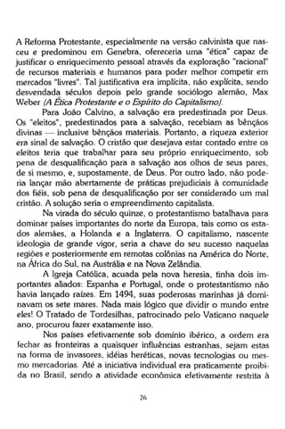 A Reforma Protestante, especialmente na versão calvinista que nasceu e predominou em Genebra, ofereceria uma "ética" capaz de
justificar o enriquecimento pessoal através da exploração "racional"
de recursos materiais e humanos para poder melhor competir em
mercados "livres". Tal justificativa era implícita, não explícita, sendo
desvendada séculos depois pelo grande sociólogo alemão, Max
Weber (A Ética Protestante e o Espírito do Capitalismo).
Para João Calvino, a salvação era predestinada por Deus.
Os "eleitos", predestinados para a salvação, recebiam as bênçãos
divinas — inclusive bênçãos materiais. Portanto, a riqueza exterior
era sinal de salvação. O cristão que desejava estar contado entre os
eleitos teria que trabalhar para seu próprio enriquecimento, sob
pena de desqualificação para a salvação aos olhos de seus pares,
de si mesmo, e, supostamente, de Deus. Por outro lado, não poderia lançar mão abertamente de práticas prejudiciais à comunidade
dos fiéis, sob pena de desqualificação por ser considerado um mal
cristão. A solução seria o empreendimento capitalista.
Na virada do século quinze, o protestantismo batalhava para
dominar países importantes do norte da Europa, tais como os estados alemães, a Holanda e a Inglaterra. O capitalismo, nascente
ideologia de grande vigor, seria a chave do seu sucesso naquelas
regiões e posteriormente em remotas colônias na América do Norte,
na África do Sul, na Austrália e na Nova Zelândia.
A Igreja Católica, acuada pela nova heresia, tinha dois importantes aliados: Espanha e Portugal, onde o protestantismo não
havia lançado raízes. Em 1494, suas poderosas marinhas já dominavam os sete mares. Nada mais lógico que dividir o mundo entre
eles! O Tratado de Tordesilhas, patrocinado pelo Vaticano naquele
ano, procurou fazer exatamente isso.
Nos países efetivamente sob domínio ibérico, a ordem era
fechar as fronteiras a quaisquer influências estranhas, sejam estas
na forma de invasores, idéias heréticas, novas tecnologias ou mesmo mercadorias. Até a iniciativa individual era praticamente proibida no Brasil, sendo a atividade econômica efetivamente restrita à
26

 