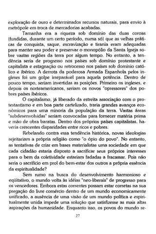 exploração de ouro e determinados recursos naturais, para envio à
metrópole em troca de mercadorias acabadas.
Tamanha era a riqueza sob domínio das duas coroas
(fundidas, durante um certo período, numa só) que as velhas práticas de conquista, saque, escravização e tirania eram adequadas
para manter seu poder e preservar o monopólio da Santa Igreja sobre vastas regiões da terra por algum tempo. No entanto, a tendência seria de progresso nos países sob domínio protestante e
capitalista e estagnação ou retrocesso nos países sob domínio católico e ibérico. A derrota da poderosa Armada Espanhola pelos ingleses foi um golpe irreparável para aquela potência. Dentro de
pouco tempo, seriam invertidas as posições. Primeiro os ingleses, e
depois os norteamericanos, seriam os novos "opressores" dos pobres países ibéricos.
O capitalismo, já liberado da estreita associação com o protestantismo e em boa parte cartelizado, traria grandes avanços econômicos para uma minoria da população da terra. Vastas áreas
"subdesenvolvidas" seriam convocadas para fornecer matéria prima
e mão de obra baratas. Dentro dos próprios países capitalistas, haveria crescentes disparidades entre ricos e pobres.
Rebelando contra essa tendência histórica, novas ideologias
rejeitariam a própria religião como "o ópio do povo". No entanto,
as tentativas de criar em bases materialistas uma sociedade em que
cada cidadão estaria disposto a sacrificar seus próprios interesses
para o bem da coletividade estariam fadadas a fracassar. Pois não
seria o sacrifício em prol do bem-estar dos outros a própria essência
da espiritualidade?
Sem rumo na busca do desenvolvimento harmonioso e
eqüitativo, o mundo volta às idéias "neo-liberais" de progresso para
os vencedores. Embora estas correntes possam estar corretas na sua
pregação do livre comércio dentro de um mundo economicamente
unificado, a ausência de uma visão de um mundo política e espiritualmente unida impede uma solução que satisfizesse as mais altas
aspirações da humanidade. Enquanto isso, os povos do mundo re27

 